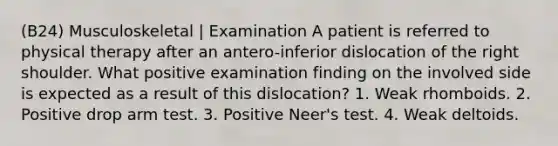 (B24) Musculoskeletal | Examination A patient is referred to physical therapy after an antero-inferior dislocation of the right shoulder. What positive examination finding on the involved side is expected as a result of this dislocation? 1. Weak rhomboids. 2. Positive drop arm test. 3. Positive Neer's test. 4. Weak deltoids.