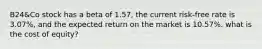 B24&Co stock has a beta of 1.57, the current risk-free rate is 3.07%, and the expected return on the market is 10.57%. what is the cost of equity?