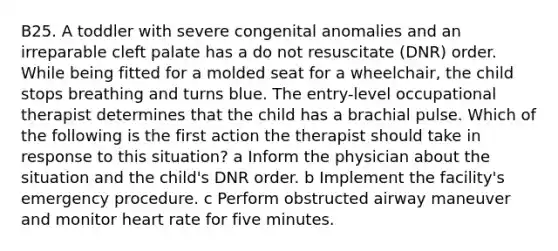 B25. A toddler with severe congenital anomalies and an irreparable cleft palate has a do not resuscitate (DNR) order. While being fitted for a molded seat for a wheelchair, the child stops breathing and turns blue. The entry-level occupational therapist determines that the child has a brachial pulse. Which of the following is the first action the therapist should take in response to this situation? a Inform the physician about the situation and the child's DNR order. b Implement the facility's emergency procedure. c Perform obstructed airway maneuver and monitor heart rate for five minutes.