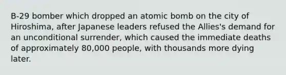 B-29 bomber which dropped an atomic bomb on the city of Hiroshima, after Japanese leaders refused the Allies's demand for an unconditional surrender, which caused the immediate deaths of approximately 80,000 people, with thousands more dying later.