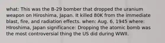 what: This was the B-29 bomber that dropped the uranium weapon on Hiroshima, Japan. It killed 80K from the immediate blast, fire, and radiation effects. when: Aug. 6, 1945 where: HIroshima, Japan significance: Dropping the atomic bomb was the most controversial thing the US did during WWII.