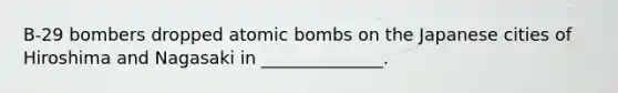 B-29 bombers dropped atomic bombs on the Japanese cities of Hiroshima and Nagasaki in ______________.
