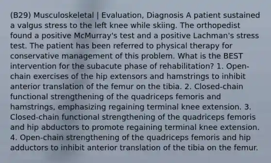 (B29) Musculoskeletal | Evaluation, Diagnosis A patient sustained a valgus stress to the left knee while skiing. The orthopedist found a positive McMurray's test and a positive Lachman's stress test. The patient has been referred to physical therapy for conservative management of this problem. What is the BEST intervention for the subacute phase of rehabilitation? 1. Open-chain exercises of the hip extensors and hamstrings to inhibit anterior translation of the femur on the tibia. 2. Closed-chain functional strengthening of the quadriceps femoris and hamstrings, emphasizing regaining terminal knee extension. 3. Closed-chain functional strengthening of the quadriceps femoris and hip abductors to promote regaining terminal knee extension. 4. Open-chain strengthening of the quadriceps femoris and hip adductors to inhibit anterior translation of the tibia on the femur.