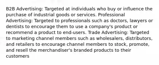 B2B Advertising: Targeted at individuals who buy or influence the purchase of industrial goods or services. Professional Advertising: Targeted to professionals such as doctors, lawyers or dentists to encourage them to use a company's product or recommend a product to end-users. Trade Advertising: Targeted to marketing channel members such as wholesalers, distributors, and retailers to encourage channel members to stock, promote, and resell the merchandiser's branded products to their customers