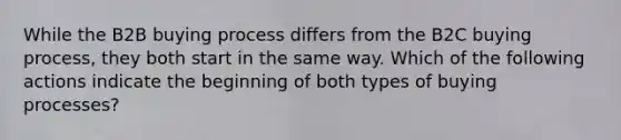 While the B2B buying process differs from the B2C buying process, they both start in the same way. Which of the following actions indicate the beginning of both types of buying processes?