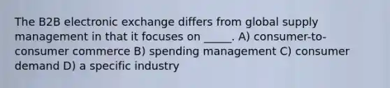 The B2B electronic exchange differs from global supply management in that it focuses on _____. A) consumer-to-consumer commerce B) spending management C) consumer demand D) a specific industry