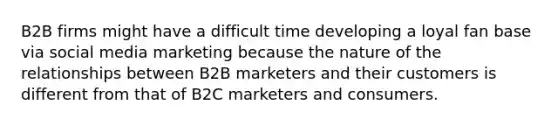 B2B firms might have a difficult time developing a loyal fan base via social media marketing because the nature of the relationships between B2B marketers and their customers is different from that of B2C marketers and consumers.