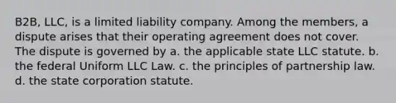 B2B, LLC, is a limited liability company. Among the members, a dispute arises that their operating agreement does not cover. The dispute is governed by a. the applicable state LLC statute. b. the federal Uniform LLC Law. c. the principles of partnership law. d. the state corporation statute.