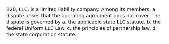 B2B, LLC, is a limited liability company. Among its members, a dispute arises that the operating agreement does not cover. The dispute is governed by a. the applicable state LLC statute. b. the federal Uniform LLC Law. c. the principles of partnership law. d. the state corporation statute._