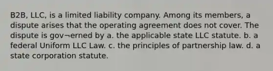 B2B, LLC, is a limited liability company. Among its members, a dispute arises that the operating agreement does not cover. The dispute is gov¬erned by a. the applicable state LLC statute. b. a federal Uniform LLC Law. c. the principles of partnership law. d. a state corporation statute.