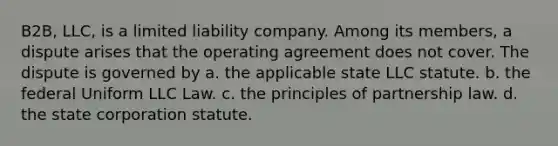 B2B, LLC, is a limited liability company. Among its members, a dispute arises that the operating agreement does not cover. The dispute is governed by a. the applicable state LLC statute. b. the federal Uniform LLC Law. c. the principles of partnership law. d. the state corporation statute.