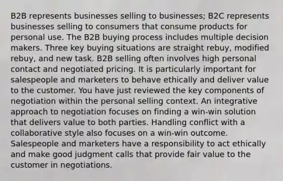 B2B represents businesses selling to businesses; B2C represents businesses selling to consumers that consume products for personal use. The B2B buying process includes multiple decision makers. Three key buying situations are straight rebuy, modified rebuy, and new task. B2B selling often involves high personal contact and negotiated pricing. It is particularly important for salespeople and marketers to behave ethically and deliver value to the customer. You have just reviewed the key components of negotiation within the personal selling context. An integrative approach to negotiation focuses on finding a win-win solution that delivers value to both parties. Handling conflict with a collaborative style also focuses on a win-win outcome. Salespeople and marketers have a responsibility to act ethically and make good judgment calls that provide fair value to the customer in negotiations.