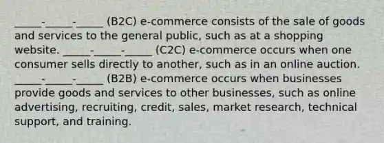 _____-_____-_____ (B2C) e-commerce consists of the sale of goods and services to the general public, such as at a shopping website. _____-_____-_____ (C2C) e-commerce occurs when one consumer sells directly to another, such as in an online auction. _____-_____-_____ (B2B) e-commerce occurs when businesses provide goods and services to other businesses, such as online advertising, recruiting, credit, sales, market research, technical support, and training.