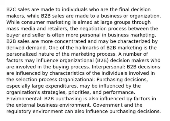 B2C sales are made to individuals who are the final decision makers, while B2B sales are made to a business or organization. While consumer marketing is aimed at large groups through mass media and retailers, the negotiation process between the buyer and seller is often more personal in business marketing. B2B sales are more concentrated and may be characterized by derived demand. One of the hallmarks of B2B marketing is the personalized nature of the marketing process. A number of factors may influence organizational (B2B) decision makers who are involved in the buying process. Interpersonal: B2B decisions are influenced by characteristics of the individuals involved in the selection process Organizational: Purchasing decisions, especially large expenditures, may be influenced by the organization's strategies, priorities, and performance. Environmental: B2B purchasing is also influenced by factors in the external business environment. Government and the regulatory environment can also influence purchasing decisions.