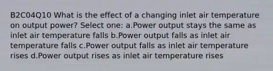 B2C04Q10 What is the effect of a changing inlet air temperature on output power? Select one: a.Power output stays the same as inlet air temperature falls b.Power output falls as inlet air temperature falls c.Power output falls as inlet air temperature rises d.Power output rises as inlet air temperature rises