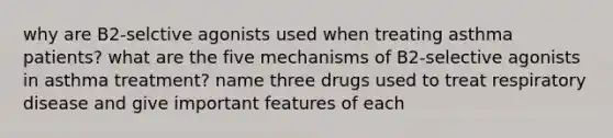 why are B2-selctive agonists used when treating asthma patients? what are the five mechanisms of B2-selective agonists in asthma treatment? name three drugs used to treat respiratory disease and give important features of each