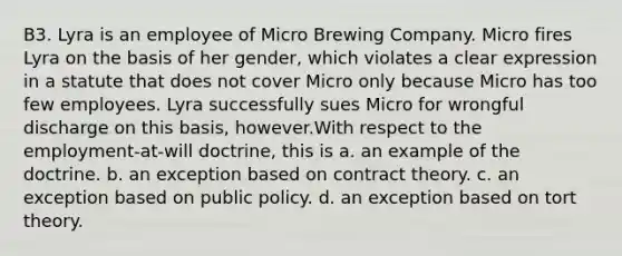 B3. Lyra is an employee of Micro Brewing Company. Micro fires Lyra on the basis of her gender, which violates a clear expression in a statute that does not cover Micro only because Micro has too few employees. Lyra successfully sues Micro for wrongful discharge on this basis, however.With respect to the employment-at-will doctrine, this is a. an example of the doctrine. b. an exception based on contract theory. c. an exception based on public policy. d. an exception based on tort theory.