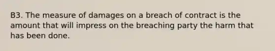 B3. The measure of damages on a breach of contract is the amount that will impress on the breaching party the harm that has been done.