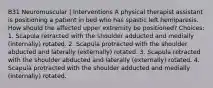 B31 Neuromuscular | Interventions A physical therapist assistant is positioning a patient in bed who has spastic left hemiparesis. How should the affected upper extremity be positioned? Choices: 1. Scapula retracted with the shoulder adducted and medially (internally) rotated. 2. Scapula protracted with the shoulder abducted and laterally (externally) rotated. 3. Scapula retracted with the shoulder abducted and laterally (externally) rotated. 4. Scapula protracted with the shoulder adducted and medially (internally) rotated.