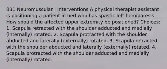 B31 Neuromuscular | Interventions A physical therapist assistant is positioning a patient in bed who has spastic left hemiparesis. How should the affected upper extremity be positioned? Choices: 1. Scapula retracted with the shoulder adducted and medially (internally) rotated. 2. Scapula protracted with the shoulder abducted and laterally (externally) rotated. 3. Scapula retracted with the shoulder abducted and laterally (externally) rotated. 4. Scapula protracted with the shoulder adducted and medially (internally) rotated.