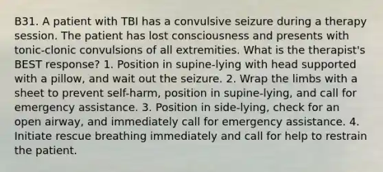 B31. A patient with TBI has a convulsive seizure during a therapy session. The patient has lost consciousness and presents with tonic-clonic convulsions of all extremities. What is the therapist's BEST response? 1. Position in supine-lying with head supported with a pillow, and wait out the seizure. 2. Wrap the limbs with a sheet to prevent self-harm, position in supine-lying, and call for emergency assistance. 3. Position in side-lying, check for an open airway, and immediately call for emergency assistance. 4. Initiate rescue breathing immediately and call for help to restrain the patient.