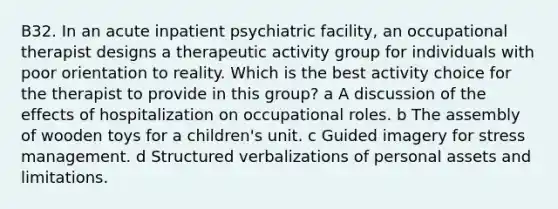 B32. In an acute inpatient psychiatric facility, an occupational therapist designs a therapeutic activity group for individuals with poor orientation to reality. Which is the best activity choice for the therapist to provide in this group? a A discussion of the effects of hospitalization on occupational roles. b The assembly of wooden toys for a children's unit. c Guided imagery for stress management. d Structured verbalizations of personal assets and limitations.