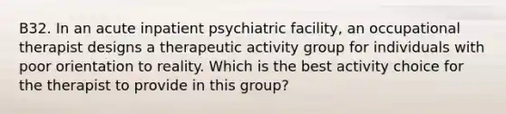 B32. In an acute inpatient psychiatric facility, an occupational therapist designs a therapeutic activity group for individuals with poor orientation to reality. Which is the best activity choice for the therapist to provide in this group?