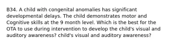 B34. A child with congenital anomalies has significant developmental delays. The child demonstrates motor and Cognitive skills at the 9 month level. Which is the best for the OTA to use during intervention to develop the child's visual and auditory awareness? child's visual and auditory awareness?