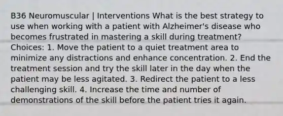 B36 Neuromuscular | Interventions What is the best strategy to use when working with a patient with Alzheimer's disease who becomes frustrated in mastering a skill during treatment? Choices: 1. Move the patient to a quiet treatment area to minimize any distractions and enhance concentration. 2. End the treatment session and try the skill later in the day when the patient may be less agitated. 3. Redirect the patient to a less challenging skill. 4. Increase the time and number of demonstrations of the skill before the patient tries it again.