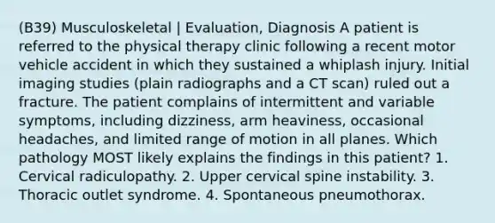 (B39) Musculoskeletal | Evaluation, Diagnosis A patient is referred to the physical therapy clinic following a recent motor vehicle accident in which they sustained a whiplash injury. Initial imaging studies (plain radiographs and a CT scan) ruled out a fracture. The patient complains of intermittent and variable symptoms, including dizziness, arm heaviness, occasional headaches, and limited range of motion in all planes. Which pathology MOST likely explains the findings in this patient? 1. Cervical radiculopathy. 2. Upper cervical spine instability. 3. Thoracic outlet syndrome. 4. Spontaneous pneumothorax.