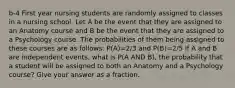 b-4 First year nursing students are randomly assigned to classes in a nursing school. Let A be the event that they are assigned to an Anatomy course and B be the event that they are assigned to a Psychology course. The probabilities of them being assigned to these courses are as follows: P(A)=2/3 and P(B)=2/5 If A and B are independent events, what is P(A AND B), the probability that a student will be assigned to both an Anatomy and a Psychology course? Give your answer as a fraction.