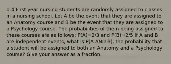 b-4 First year nursing students are randomly assigned to classes in a nursing school. Let A be the event that they are assigned to an Anatomy course and B be the event that they are assigned to a Psychology course. The probabilities of them being assigned to these courses are as follows: P(A)=2/3 and P(B)=2/5 If A and B are independent events, what is P(A AND B), the probability that a student will be assigned to both an Anatomy and a Psychology course? Give your answer as a fraction.