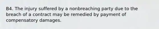 B4. The injury suffered by a nonbreaching party due to the breach of a contract may be remedied by payment of compensatory damages.