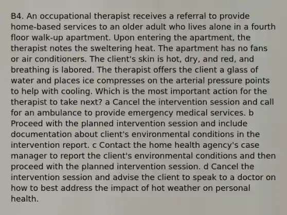 B4. An occupational therapist receives a referral to provide home-based services to an older adult who lives alone in a fourth floor walk-up apartment. Upon entering the apartment, the therapist notes the sweltering heat. The apartment has no fans or air conditioners. The client's skin is hot, dry, and red, and breathing is labored. The therapist offers the client a glass of water and places ice compresses on the arterial pressure points to help with cooling. Which is the most important action for the therapist to take next? a Cancel the intervention session and call for an ambulance to provide emergency medical services. b Proceed with the planned intervention session and include documentation about client's environmental conditions in the intervention report. c Contact the home health agency's case manager to report the client's environmental conditions and then proceed with the planned intervention session. d Cancel the intervention session and advise the client to speak to a doctor on how to best address the impact of hot weather on personal health.