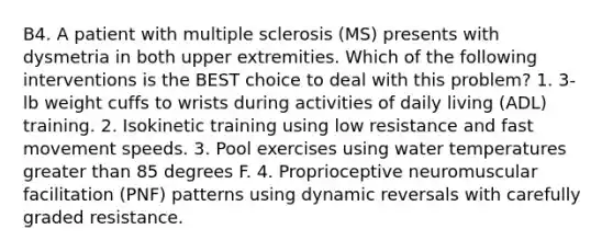 B4. A patient with multiple sclerosis (MS) presents with dysmetria in both upper extremities. Which of the following interventions is the BEST choice to deal with this problem? 1. 3-lb weight cuffs to wrists during activities of daily living (ADL) training. 2. Isokinetic training using low resistance and fast movement speeds. 3. Pool exercises using water temperatures greater than 85 degrees F. 4. Proprioceptive neuromuscular facilitation (PNF) patterns using dynamic reversals with carefully graded resistance.