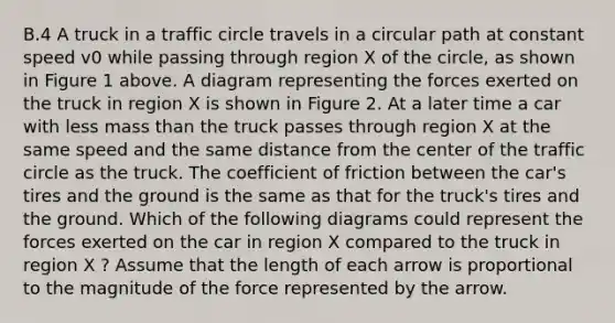 B.4 A truck in a traffic circle travels in a circular path at constant speed v0 while passing through region X of the circle, as shown in Figure 1 above. A diagram representing the forces exerted on the truck in region X is shown in Figure 2. At a later time a car with less mass than the truck passes through region X at the same speed and the same distance from the center of the traffic circle as the truck. The coefficient of friction between the car's tires and the ground is the same as that for the truck's tires and the ground. Which of the following diagrams could represent the forces exerted on the car in region X compared to the truck in region X ? Assume that the length of each arrow is proportional to the magnitude of the force represented by the arrow.