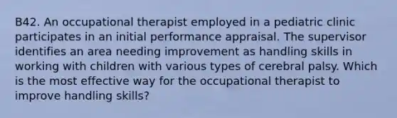 B42. An occupational therapist employed in a pediatric clinic participates in an initial performance appraisal. The supervisor identifies an area needing improvement as handling skills in working with children with various types of cerebral palsy. Which is the most effective way for the occupational therapist to improve handling skills?