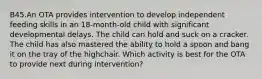 B45.An OTA provides intervention to develop independent feeding skills in an 18-month-old child with significant developmental delays. The child can hold and suck on a cracker. The child has also mastered the ability to hold a spoon and bang it on the tray of the highchair. Which activity is best for the OTA to provide next during intervention?