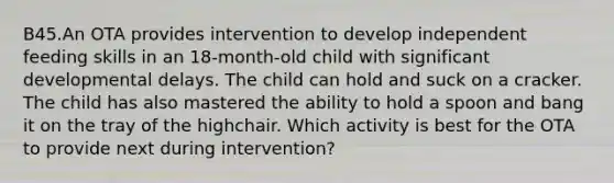 B45.An OTA provides intervention to develop independent feeding skills in an 18-month-old child with significant developmental delays. The child can hold and suck on a cracker. The child has also mastered the ability to hold a spoon and bang it on the tray of the highchair. Which activity is best for the OTA to provide next during intervention?