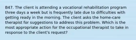 B47. The client is attending a vocational rehabilitation program three days a week but is frequently late due to difficulties with getting ready in the morning. The client asks the home-care therapist for suggestions to address this problem. Which is the most appropriate action for the occupational therapist to take in response to the client's request?