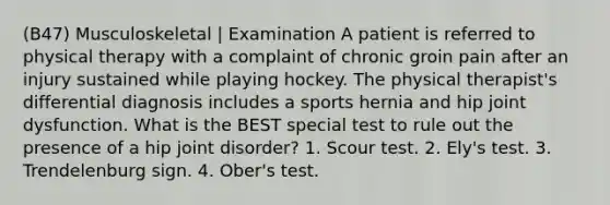 (B47) Musculoskeletal | Examination A patient is referred to physical therapy with a complaint of chronic groin pain after an injury sustained while playing hockey. The physical therapist's differential diagnosis includes a sports hernia and hip joint dysfunction. What is the BEST special test to rule out the presence of a hip joint disorder? 1. Scour test. 2. Ely's test. 3. Trendelenburg sign. 4. Ober's test.