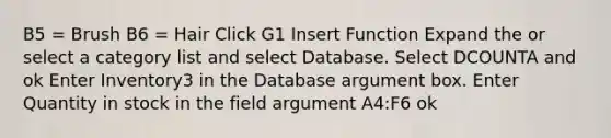 B5 = Brush B6 = Hair Click G1 Insert Function Expand the or select a category list and select Database. Select DCOUNTA and ok Enter Inventory3 in the Database argument box. Enter Quantity in stock in the field argument A4:F6 ok