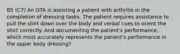 B5 (C7) An OTA is assisting a patient with arthritis in the completion of dressing tasks. The patient requires assistance to pull the shirt down over the body and verbal cues to orient the shirt correctly. And documenting the patient's performance, which most accurately represents the patient's performance in the upper body dressing?