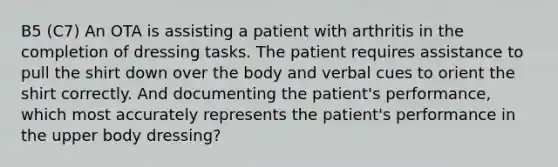 B5 (C7) An OTA is assisting a patient with arthritis in the completion of dressing tasks. The patient requires assistance to pull the shirt down over the body and verbal cues to orient the shirt correctly. And documenting the patient's performance, which most accurately represents the patient's performance in the upper body dressing?