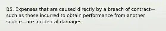 B5. Expenses that are caused directly by a breach of contract—such as those incurred to obtain performance from another source—are incidental damages.