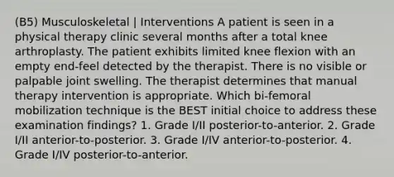 (B5) Musculoskeletal | Interventions A patient is seen in a physical therapy clinic several months after a total knee arthroplasty. The patient exhibits limited knee flexion with an empty end-feel detected by the therapist. There is no visible or palpable joint swelling. The therapist determines that manual therapy intervention is appropriate. Which bi-femoral mobilization technique is the BEST initial choice to address these examination findings? 1. Grade I/II posterior-to-anterior. 2. Grade I/II anterior-to-posterior. 3. Grade I/IV anterior-to-posterior. 4. Grade I/IV posterior-to-anterior.