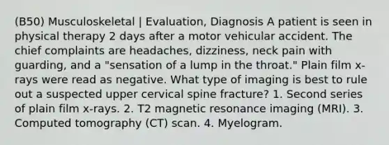 (B50) Musculoskeletal | Evaluation, Diagnosis A patient is seen in physical therapy 2 days after a motor vehicular accident. The chief complaints are headaches, dizziness, neck pain with guarding, and a "sensation of a lump in the throat." Plain film x-rays were read as negative. What type of imaging is best to rule out a suspected upper cervical spine fracture? 1. Second series of plain film x-rays. 2. T2 magnetic resonance imaging (MRI). 3. Computed tomography (CT) scan. 4. Myelogram.