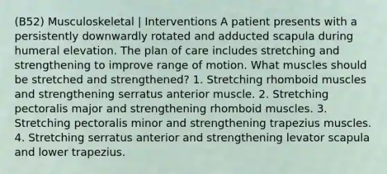 (B52) Musculoskeletal | Interventions A patient presents with a persistently downwardly rotated and adducted scapula during humeral elevation. The plan of care includes stretching and strengthening to improve range of motion. What muscles should be stretched and strengthened? 1. Stretching rhomboid muscles and strengthening serratus anterior muscle. 2. Stretching pectoralis major and strengthening rhomboid muscles. 3. Stretching pectoralis minor and strengthening trapezius muscles. 4. Stretching serratus anterior and strengthening levator scapula and lower trapezius.