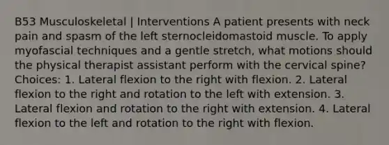 B53 Musculoskeletal | Interventions A patient presents with neck pain and spasm of the left sternocleidomastoid muscle. To apply myofascial techniques and a gentle stretch, what motions should the physical therapist assistant perform with the cervical spine? Choices: 1. Lateral flexion to the right with flexion. 2. Lateral flexion to the right and rotation to the left with extension. 3. Lateral flexion and rotation to the right with extension. 4. Lateral flexion to the left and rotation to the right with flexion.