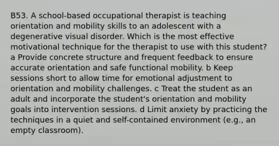 B53. A school-based occupational therapist is teaching orientation and mobility skills to an adolescent with a degenerative visual disorder. Which is the most effective motivational technique for the therapist to use with this student? a Provide concrete structure and frequent feedback to ensure accurate orientation and safe functional mobility. b Keep sessions short to allow time for emotional adjustment to orientation and mobility challenges. c Treat the student as an adult and incorporate the student's orientation and mobility goals into intervention sessions. d Limit anxiety by practicing the techniques in a quiet and self-contained environment (e.g., an empty classroom).